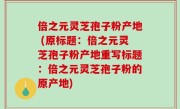 倍之元灵芝孢子粉产地 (原标题：倍之元灵芝孢子粉产地重写标题：倍之元灵芝孢子粉的原产地)