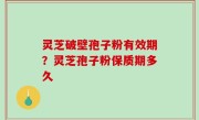 灵芝破壁孢子粉有效期？灵芝孢子粉保质期多久