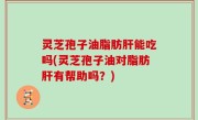 灵芝孢子油脂肪肝能吃吗(灵芝孢子油对脂肪肝有帮助吗？)
