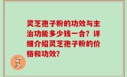 灵芝孢子粉的功效与主治功能多少钱一合？详细介绍灵芝孢子粉的价格和功效？