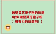 破壁灵芝孢子粉的抗癌功效(破壁灵芝孢子粉：强有力的抗癌剂！)