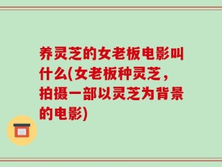 养灵芝的女老板电影叫什么(女老板种灵芝，拍摄一部以灵芝为背景的电影)