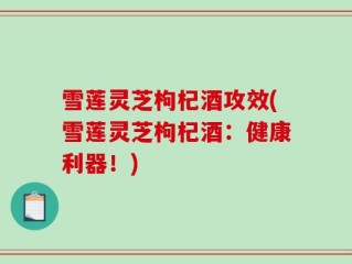 雪莲灵芝枸杞酒攻效(雪莲灵芝枸杞酒：健康利器！)