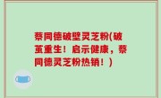 蔡同德破壁灵芝粉(破茧重生！启示健康，蔡同德灵芝粉热销！)