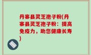 丹寨县灵芝孢子粉(丹寨县灵芝孢子粉：提高免疫力，助您健康长寿)