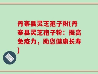 丹寨县灵芝孢子粉(丹寨县灵芝孢子粉：提高免疫力，助您健康长寿)