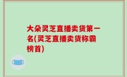 大朵灵芝直播卖货第一名(灵芝直播卖货称霸榜首)