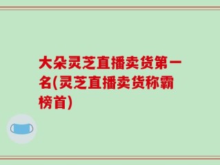大朵灵芝直播卖货第一名(灵芝直播卖货称霸榜首)