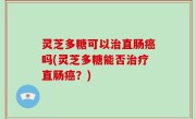 灵芝多糖可以治直肠癌吗(灵芝多糖能否治疗直肠癌？)