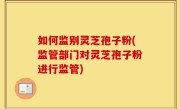 如何监别灵芝孢子粉(监管部门对灵芝孢子粉进行监管)