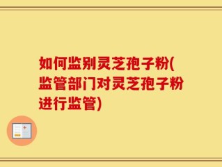 如何监别灵芝孢子粉(监管部门对灵芝孢子粉进行监管)