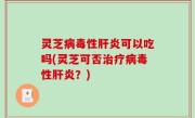 灵芝病毒性肝炎可以吃吗(灵芝可否治疗病毒性肝炎？)