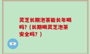 灵芝长期泡茶能长年喝吗？(长期喝灵芝泡茶安全吗？)