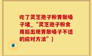 吃了灵芝孢子粉胃胀嗓子堵_“灵芝孢子粉食用后出现胃胀嗓子不适的应对方法”)