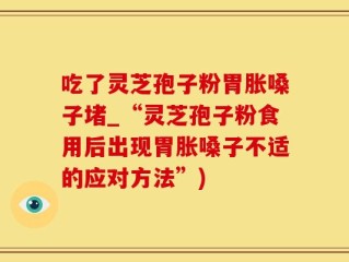 吃了灵芝孢子粉胃胀嗓子堵_“灵芝孢子粉食用后出现胃胀嗓子不适的应对方法”)