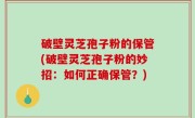 破壁灵芝孢子粉的保管(破壁灵芝孢子粉的妙招：如何正确保管？)
