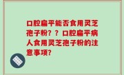 口腔扁平能否食用灵芝孢子粉？？口腔扁平病人食用灵芝孢子粉的注意事项？