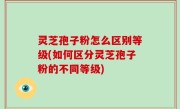 灵芝孢子粉怎么区别等级(如何区分灵芝孢子粉的不同等级)