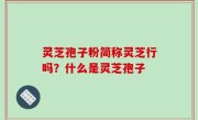 灵芝孢子粉简称灵芝行吗？什么是灵芝孢子