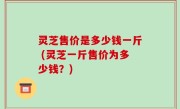 灵芝售价是多少钱一斤 (灵芝一斤售价为多少钱？)