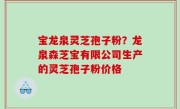 宝龙泉灵芝孢子粉？龙泉森芝宝有限公司生产的灵芝孢子粉价格