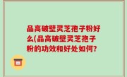 品高破壁灵芝孢子粉好么(品高破壁灵芝孢子粉的功效和好处如何？