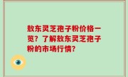 敖东灵芝孢子粉价格一览？了解敖东灵芝孢子粉的市场行情？