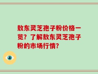 敖东灵芝孢子粉价格一览？了解敖东灵芝孢子粉的市场行情？