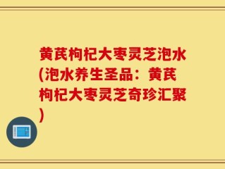 黄芪枸杞大枣灵芝泡水(泡水养生圣品：黄芪枸杞大枣灵芝奇珍汇聚)