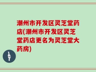 潮州市开发区灵芝堂药店(潮州市开发区灵芝堂药店更名为灵芝堂大药房)