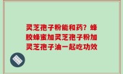 灵芝孢子粉能和药？蜂胶蜂蜜加灵芝孢子粉加灵芝孢子油一起吃功效