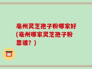 亳州灵芝孢子粉哪家好(亳州哪家灵芝孢子粉靠谱？)