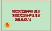 破壁灵芝孢子粉 用法(解密灵芝孢子粉用法，强化免疫力)