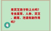 用灵芝孢子粉上火吗？冬虫夏草、人参、灵芝、鹿茸、泡酒有副作用吗？