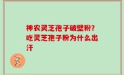神农灵芝孢子破壁粉？吃灵芝孢子粉为什么出汗