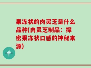 果冻状的肉灵芝是什么品种(肉灵芝制品：探密果冻状口感的神秘来源)