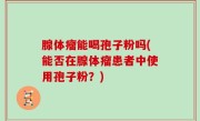 腺体瘤能喝孢子粉吗(能否在腺体瘤患者中使用孢子粉？)
