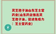 灵芝孢子油山东芝士堂药业(山东药企推出灵芝孢子油，促进免疫力：芝士堂药业)