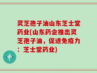灵芝孢子油山东芝士堂药业(山东药企推出灵芝孢子油，促进免疫力：芝士堂药业)