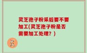 灵芝孢子粉采后要不要加工(灵芝孢子粉是否需要加工处理？)