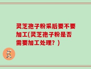 灵芝孢子粉采后要不要加工(灵芝孢子粉是否需要加工处理？)