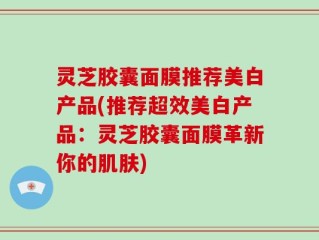 灵芝胶囊面膜推荐美白产品(推荐超效美白产品：灵芝胶囊面膜革新你的肌肤)