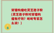 肾错构瘤吃灵芝孢子粉(灵芝孢子粉对肾错构瘤有疗效？听听专家怎么说！)