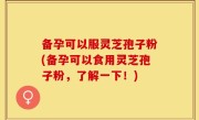 备孕可以服灵芝孢子粉(备孕可以食用灵芝孢子粉，了解一下！)