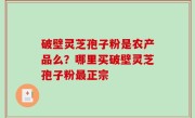 破壁灵芝孢子粉是农产品么？哪里买破壁灵芝孢子粉最正宗
