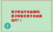 孢子粉治疗白血病吗(孢子粉能否用于白血病治疗？)
