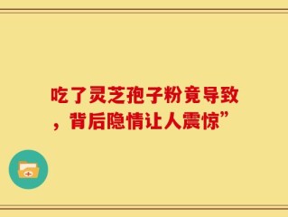 吃了灵芝孢子粉竟导致，背后隐情让人震惊”