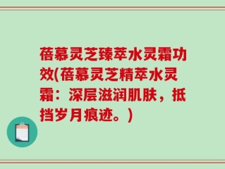 蓓慕灵芝臻萃水灵霜功效(蓓慕灵芝精萃水灵霜：深层滋润肌肤，抵挡岁月痕迹。)