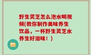 野生灵芝怎么泡水喝视频(教你制作美味养生饮品，一杯野生灵芝水养生好滋味！)