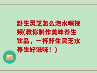 野生灵芝怎么泡水喝视频(教你制作美味养生饮品，一杯野生灵芝水养生好滋味！)
